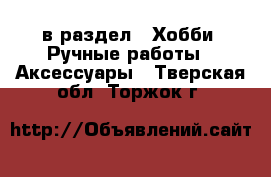  в раздел : Хобби. Ручные работы » Аксессуары . Тверская обл.,Торжок г.